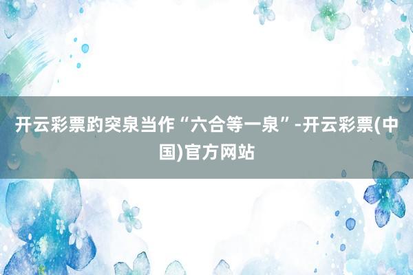 开云彩票趵突泉当作“六合等一泉”-开云彩票(中国)官方网站