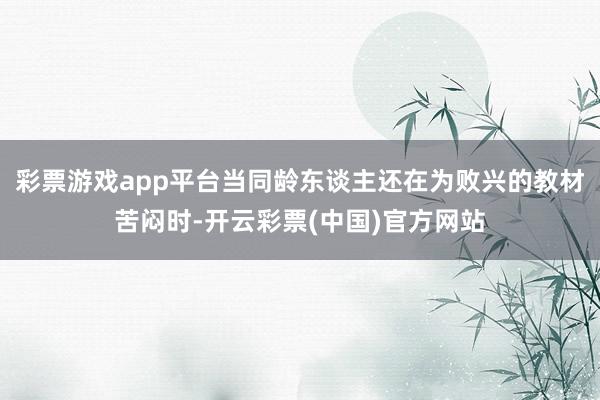 彩票游戏app平台当同龄东谈主还在为败兴的教材苦闷时-开云彩票(中国)官方网站