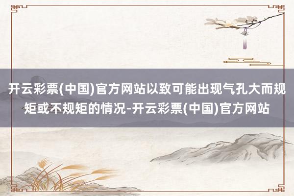 开云彩票(中国)官方网站以致可能出现气孔大而规矩或不规矩的情况-开云彩票(中国)官方网站
