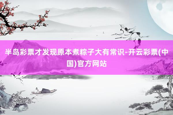 半岛彩票才发现原本煮粽子大有常识-开云彩票(中国)官方网站