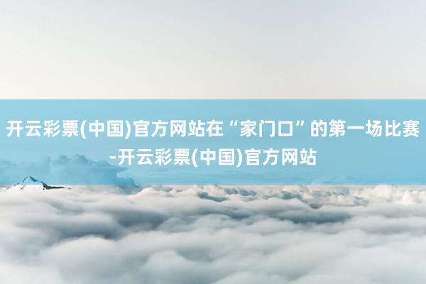 开云彩票(中国)官方网站在“家门口”的第一场比赛-开云彩票(中国)官方网站