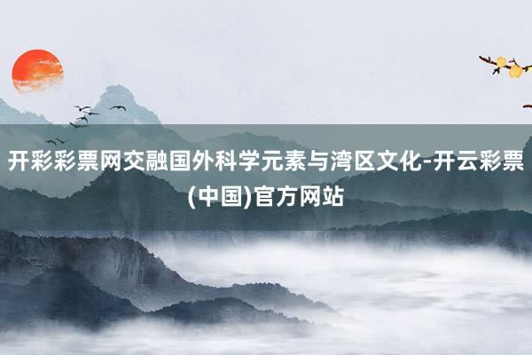 开彩彩票网交融国外科学元素与湾区文化-开云彩票(中国)官方网站