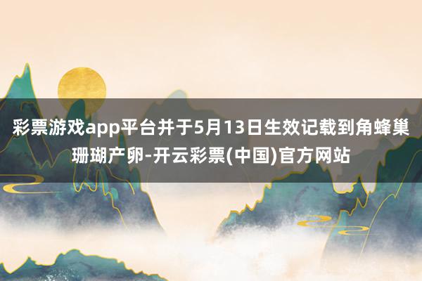 彩票游戏app平台并于5月13日生效记载到角蜂巢珊瑚产卵-开云彩票(中国)官方网站