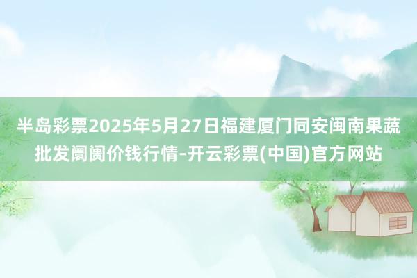 半岛彩票2025年5月27日福建厦门同安闽南果蔬批发阛阓价钱行情-开云彩票(中国)官方网站