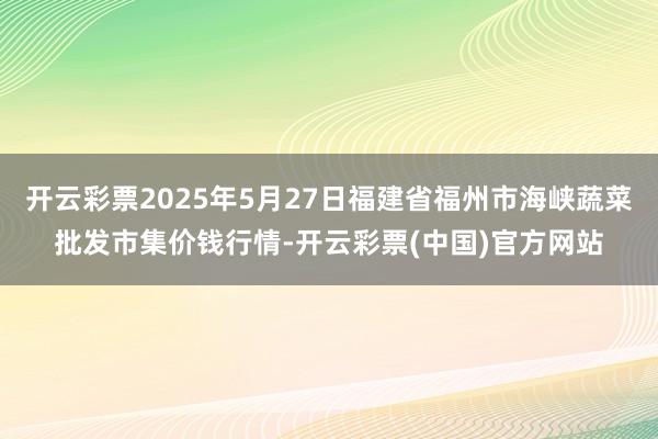 开云彩票2025年5月27日福建省福州市海峡蔬菜批发市集价钱行情-开云彩票(中国)官方网站