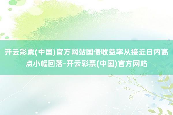 开云彩票(中国)官方网站国债收益率从接近日内高点小幅回落-开云彩票(中国)官方网站