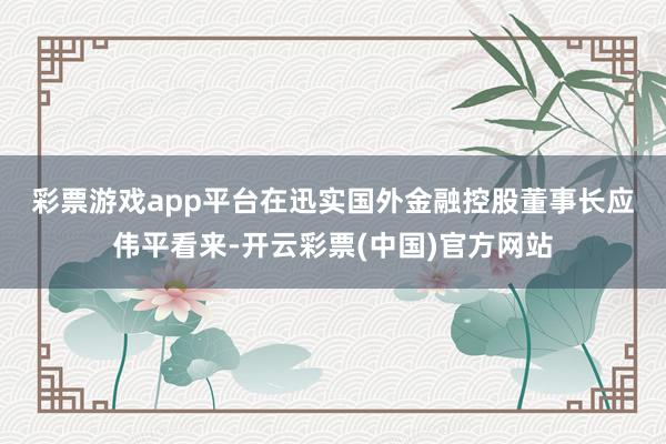 彩票游戏app平台　　在迅实国外金融控股董事长应伟平看来-开云彩票(中国)官方网站