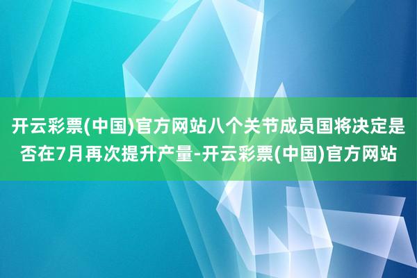 开云彩票(中国)官方网站八个关节成员国将决定是否在7月再次提升产量-开云彩票(中国)官方网站