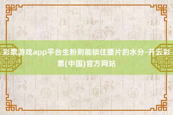 彩票游戏app平台生粉则能锁住腰片的水分-开云彩票(中国)官方网站