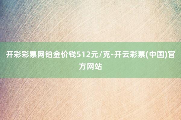 开彩彩票网铂金价钱512元/克-开云彩票(中国)官方网站