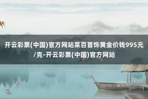 开云彩票(中国)官方网站菜百首饰黄金价钱995元/克-开云彩票(中国)官方网站