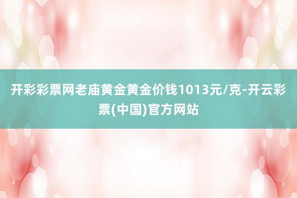 开彩彩票网老庙黄金黄金价钱1013元/克-开云彩票(中国)官方网站