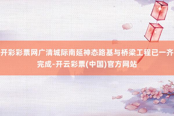 开彩彩票网广清城际南延神态路基与桥梁工程已一齐完成-开云彩票(中国)官方网站