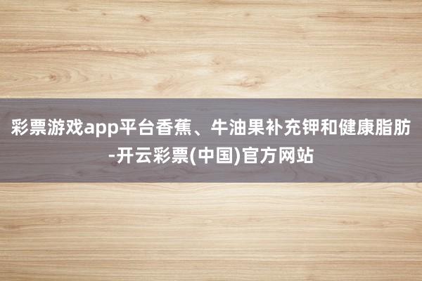 彩票游戏app平台香蕉、牛油果补充钾和健康脂肪-开云彩票(中国)官方网站