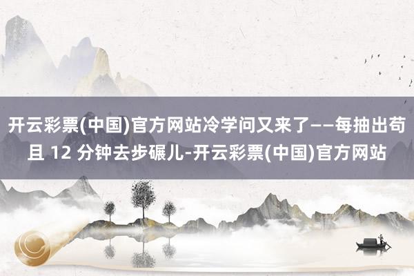 开云彩票(中国)官方网站冷学问又来了——每抽出苟且 12 分钟去步碾儿-开云彩票(中国)官方网站