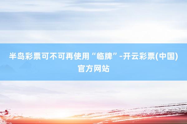 半岛彩票可不可再使用“临牌”-开云彩票(中国)官方网站