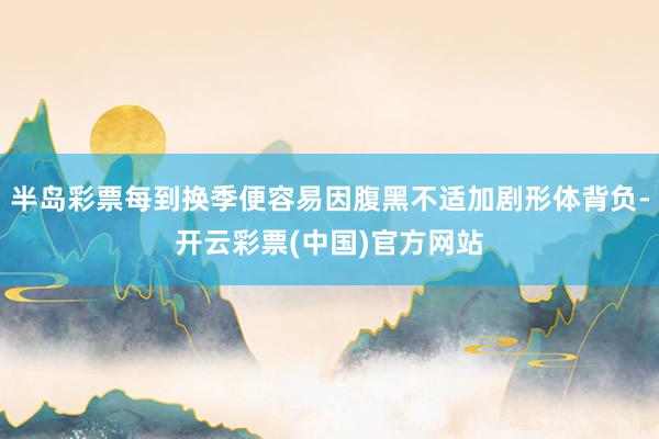 半岛彩票每到换季便容易因腹黑不适加剧形体背负-开云彩票(中国)官方网站