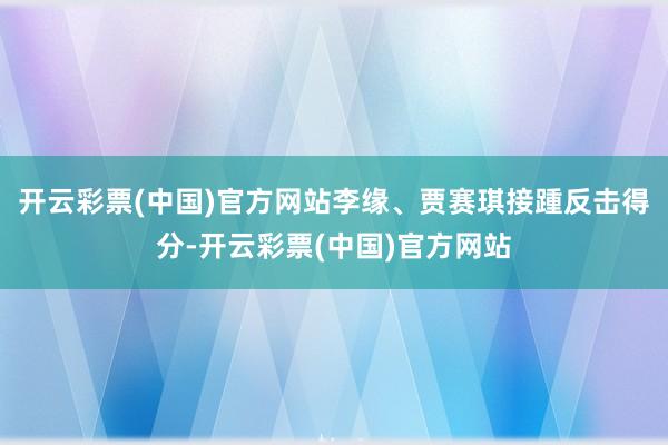 开云彩票(中国)官方网站李缘、贾赛琪接踵反击得分-开云彩票(中国)官方网站