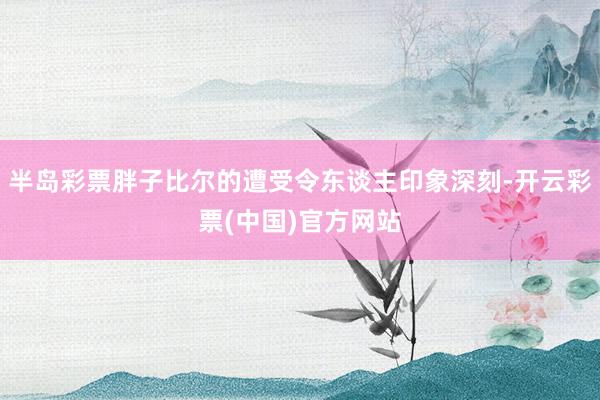 半岛彩票胖子比尔的遭受令东谈主印象深刻-开云彩票(中国)官方网站