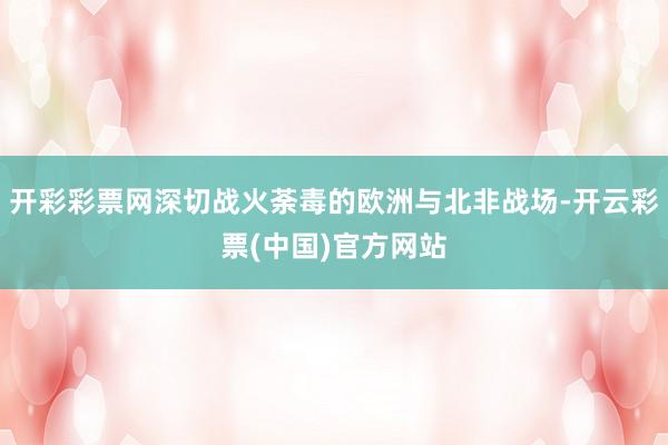 开彩彩票网深切战火荼毒的欧洲与北非战场-开云彩票(中国)官方网站
