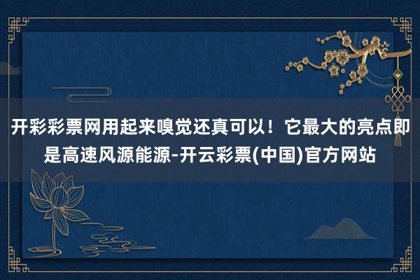 开彩彩票网用起来嗅觉还真可以！它最大的亮点即是高速风源能源-开云彩票(中国)官方网站