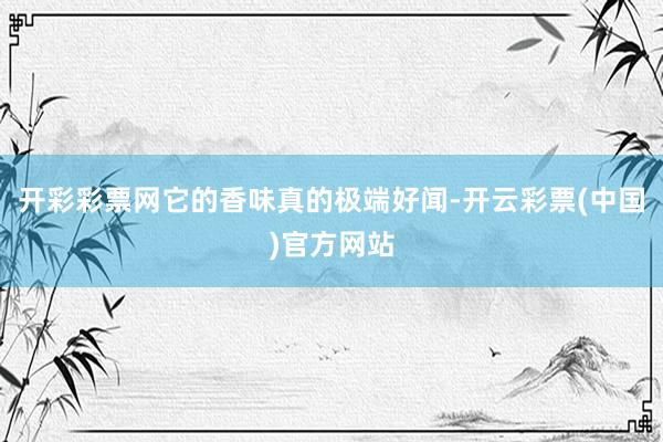 开彩彩票网它的香味真的极端好闻-开云彩票(中国)官方网站