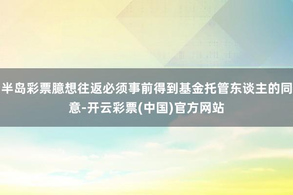 半岛彩票臆想往返必须事前得到基金托管东谈主的同意-开云彩票(中国)官方网站