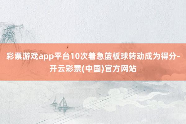 彩票游戏app平台10次着急篮板球转动成为得分-开云彩票(中国)官方网站