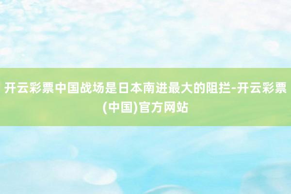 开云彩票中国战场是日本南进最大的阻拦-开云彩票(中国)官方网站