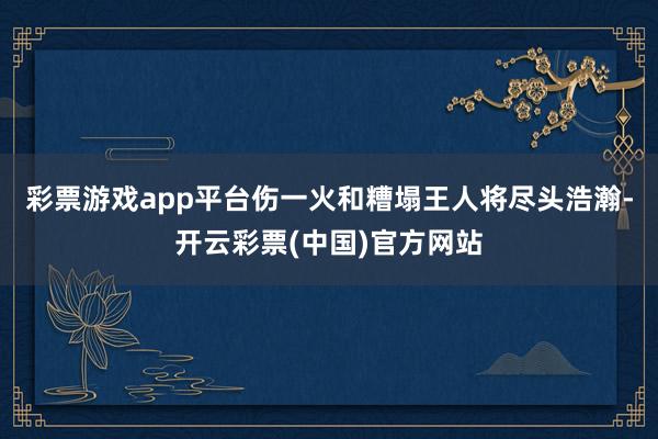 彩票游戏app平台伤一火和糟塌王人将尽头浩瀚-开云彩票(中国)官方网站