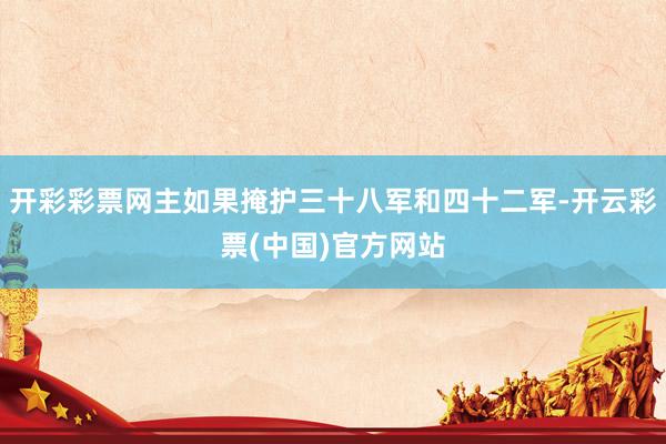 开彩彩票网主如果掩护三十八军和四十二军-开云彩票(中国)官方网站