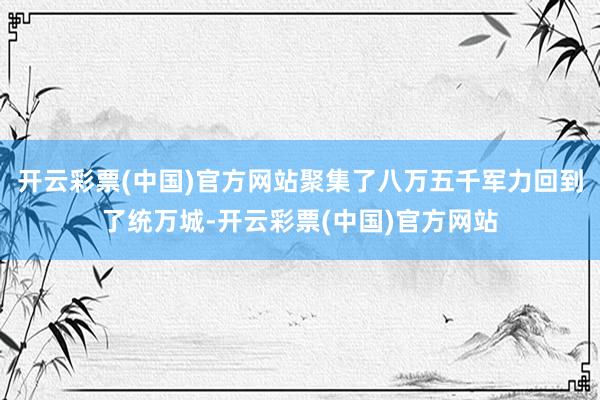 开云彩票(中国)官方网站聚集了八万五千军力回到了统万城-开云彩票(中国)官方网站