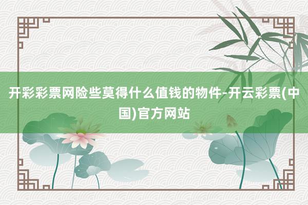 开彩彩票网险些莫得什么值钱的物件-开云彩票(中国)官方网站