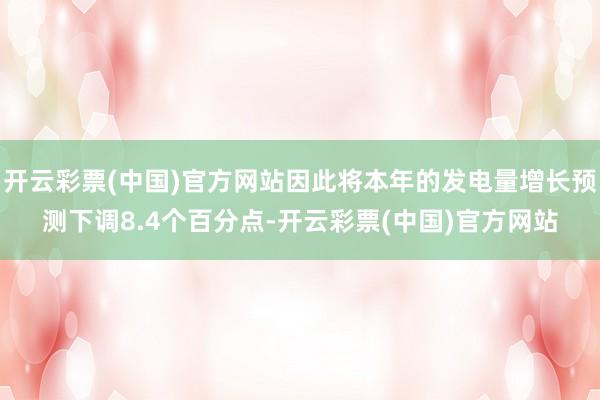 开云彩票(中国)官方网站因此将本年的发电量增长预测下调8.4个百分点-开云彩票(中国)官方网站