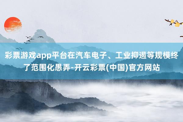 彩票游戏app平台在汽车电子、工业抑遏等规模终了范围化愚弄-开云彩票(中国)官方网站