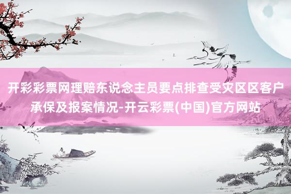 开彩彩票网理赔东说念主员要点排查受灾区区客户承保及报案情况-开云彩票(中国)官方网站