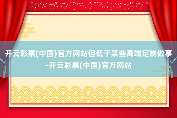开云彩票(中国)官方网站但低于某些高端定制做事-开云彩票(中国)官方网站