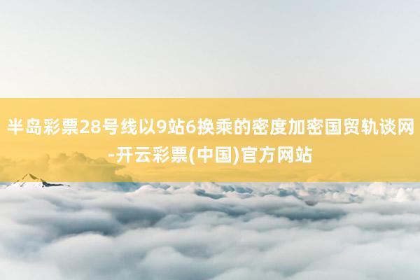 半岛彩票28号线以9站6换乘的密度加密国贸轨谈网-开云彩票(中国)官方网站