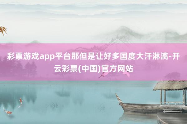 彩票游戏app平台那但是让好多国度大汗淋漓-开云彩票(中国)官方网站