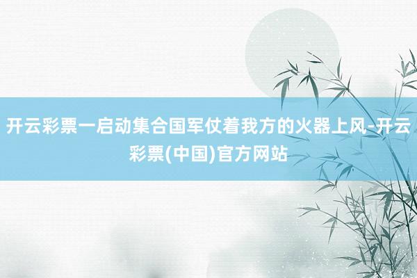 开云彩票一启动集合国军仗着我方的火器上风-开云彩票(中国)官方网站