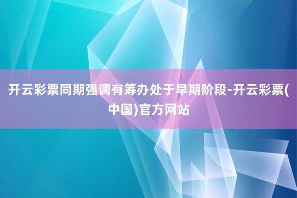 开云彩票同期强调有筹办处于早期阶段-开云彩票(中国)官方网站