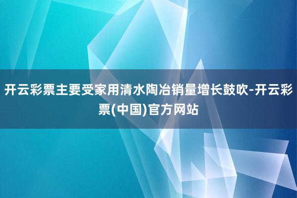 开云彩票主要受家用清水陶冶销量增长鼓吹-开云彩票(中国)官方网站