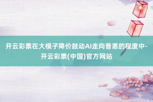 开云彩票　　在大模子降价鼓动AI走向普惠的程度中-开云彩票(中国)官方网站