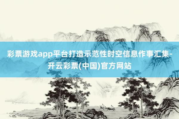 彩票游戏app平台打造示范性时空信息作事汇集-开云彩票(中国)官方网站