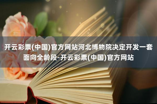 开云彩票(中国)官方网站河北博物院决定开发一套面向全龄段-开云彩票(中国)官方网站