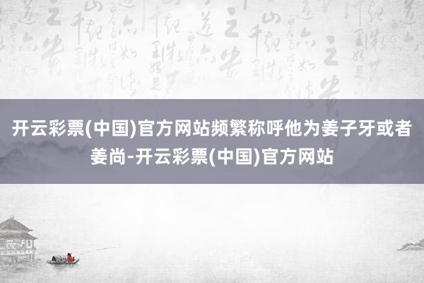 开云彩票(中国)官方网站频繁称呼他为姜子牙或者姜尚-开云彩票(中国)官方网站
