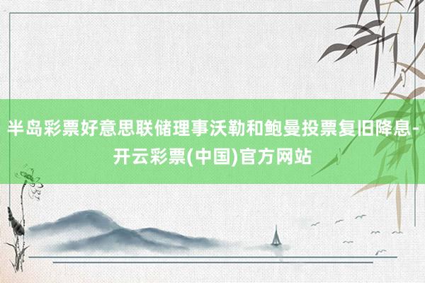 半岛彩票好意思联储理事沃勒和鲍曼投票复旧降息-开云彩票(中国)官方网站