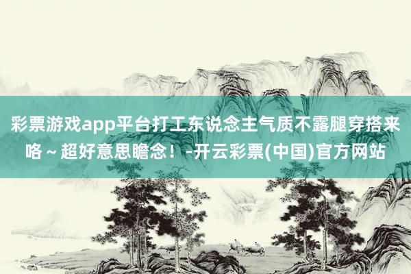 彩票游戏app平台打工东说念主气质不露腿穿搭来咯～超好意思瞻念！-开云彩票(中国)官方网站