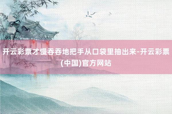 开云彩票才慢吞吞地把手从口袋里抽出来-开云彩票(中国)官方网站