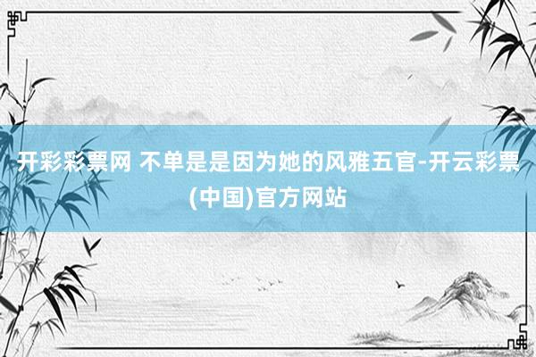 开彩彩票网 不单是是因为她的风雅五官-开云彩票(中国)官方网站